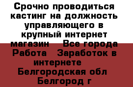 Срочно проводиться кастинг на должность управляющего в крупный интернет-магазин. - Все города Работа » Заработок в интернете   . Белгородская обл.,Белгород г.